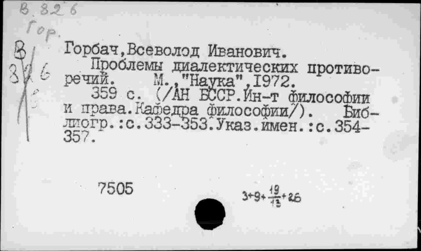 ﻿в. 31. 6
Горбач,Всеволод Иванович.
Проблемы диалектических противоречий. N.. ’’Наука”, 1972.
359 с. (/АН БССР.Йн-т Философии и права.Кафедра философии/). Биб-лиогр.:с.333-353.Указ.имен.:с.354-
7505
5*9+«6